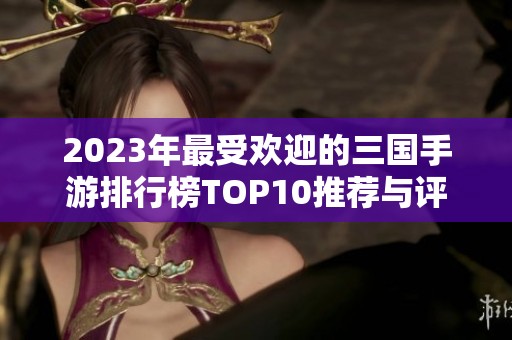 2023年最受欢迎的三国手游排行榜TOP10推荐与评测分析