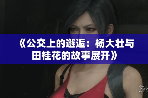 《公交上的邂逅：杨大壮与田桂花的故事展开》