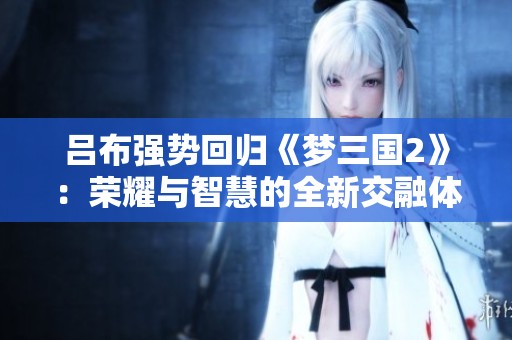 吕布强势回归《梦三国2》：荣耀与智慧的全新交融体验