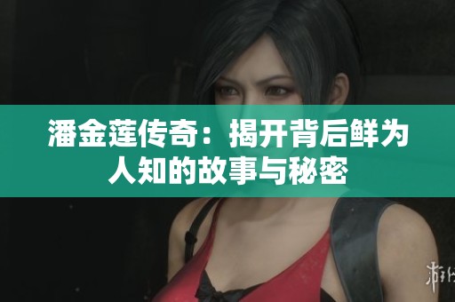 潘金莲传奇：揭开背后鲜为人知的故事与秘密