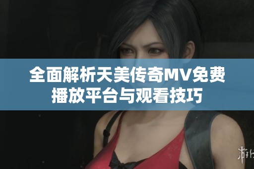全面解析天美传奇MV免费播放平台与观看技巧