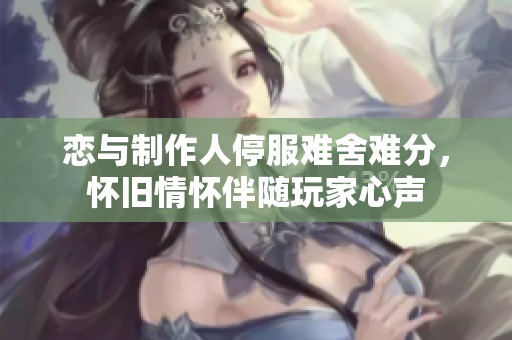 恋与制作人停服难舍难分，怀旧情怀伴随玩家心声