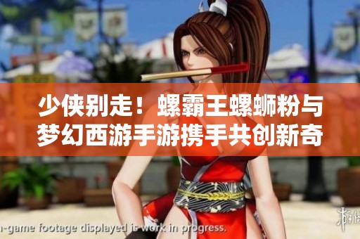 少侠别走！螺霸王螺蛳粉与梦幻西游手游携手共创新奇体验