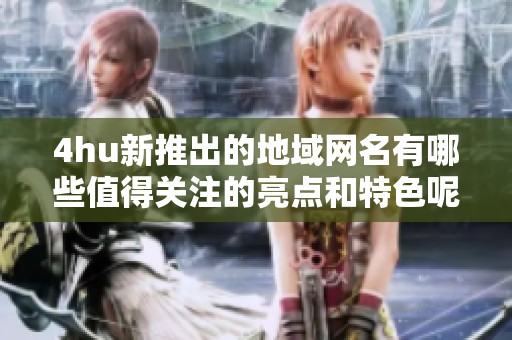 4hu新推出的地域网名有哪些值得关注的亮点和特色呢