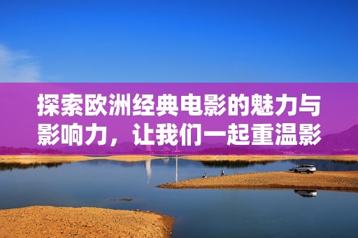 探索欧洲经典电影的魅力与影响力，让我们一起重温影史经典
