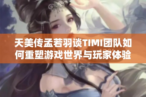 天美传孟若羽谈TIMI团队如何重塑游戏世界与玩家体验