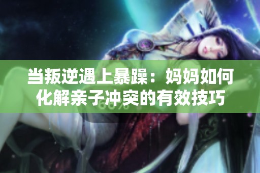 当叛逆遇上暴躁：妈妈如何化解亲子冲突的有效技巧
