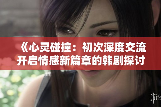 《心灵碰撞：初次深度交流开启情感新篇章的韩剧探讨》