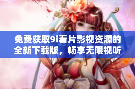 免费获取9i看片影视资源的全新下载版，畅享无限视听盛宴