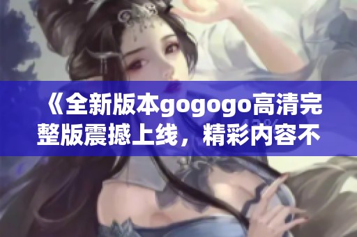 《全新版本gogogo高清完整版震撼上线，精彩内容不容错过》