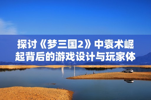 探讨《梦三国2》中袁术崛起背后的游戏设计与玩家体验感受
