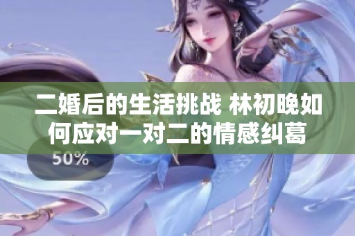 二婚后的生活挑战 林初晚如何应对一对二的情感纠葛