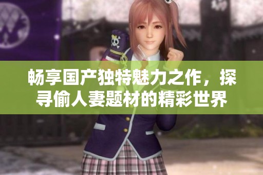 畅享国产独特魅力之作，探寻偷人妻题材的精彩世界