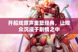 开船戏原声重塑经典，让观众沉浸于剧情之中