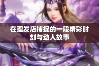 在理发店捕捉的一段精彩时刻与动人故事