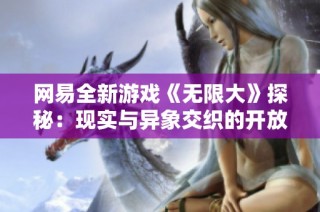 网易全新游戏《无限大》探秘：现实与异象交织的开放世界冒险体验