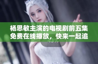杨思敏主演的电视剧前五集免费在线播放，快来一起追剧吧