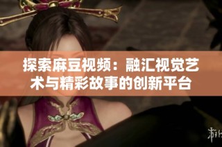探索麻豆视频：融汇视觉艺术与精彩故事的创新平台