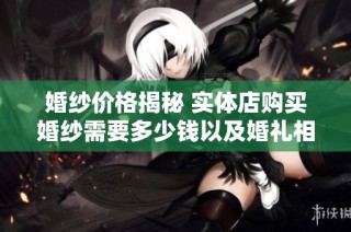 婚纱价格揭秘 实体店购买婚纱需要多少钱以及婚礼相关费用分析