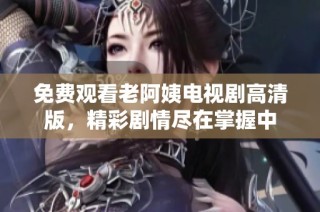 免费观看老阿姨电视剧高清版，精彩剧情尽在掌握中