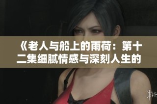 《老人与船上的雨荷：第十二集细腻情感与深刻人生的交织》