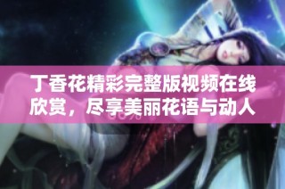 丁香花精彩完整版视频在线欣赏，尽享美丽花语与动人故事