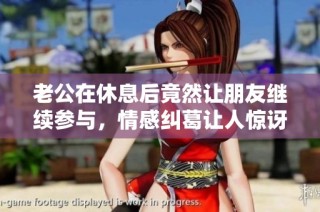 老公在休息后竟然让朋友继续参与，情感纠葛让人惊讶