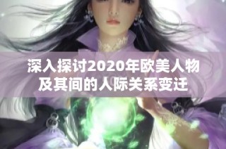 深入探讨2020年欧美人物及其间的人际关系变迁
