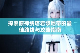 探索原神纳塔岩浆地带的最佳路线与攻略指南
