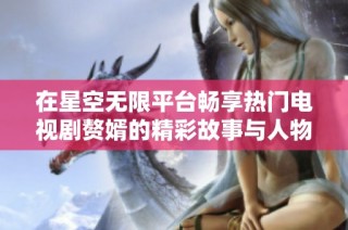 在星空无限平台畅享热门电视剧赘婿的精彩故事与人物关系