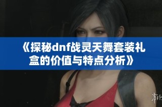 《探秘dnf战灵天舞套装礼盒的价值与特点分析》