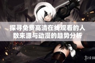 探寻免费高清在线观看的人数来源与动漫的趋势分析