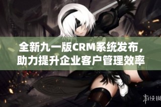 全新九一版CRM系统发布，助力提升企业客户管理效率与体验