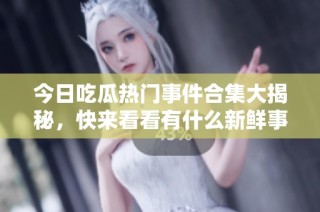 今日吃瓜热门事件合集大揭秘，快来看看有什么新鲜事！