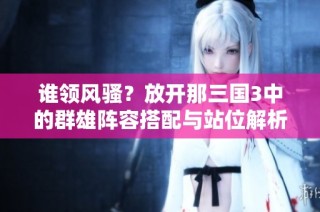 谁领风骚？放开那三国3中的群雄阵容搭配与站位解析