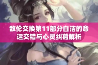 敌伦交换第11部分白洁的命运交错与心灵纠葛解析