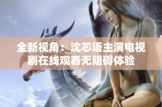全新视角：沈芯语主演电视剧在线观看无阻碍体验