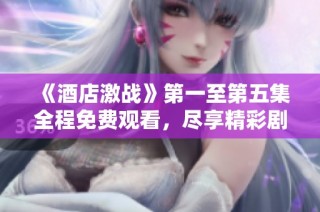 《酒店激战》第一至第五集全程免费观看，尽享精彩剧情与感人瞬间