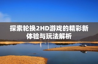探索轮换2HD游戏的精彩新体验与玩法解析