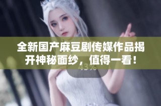 全新国产麻豆剧传媒作品揭开神秘面纱，值得一看！