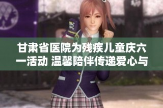 甘肃省医院为残疾儿童庆六一活动 温馨陪伴传递爱心与希望