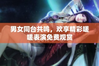 男女同台共鸣，欢享精彩嗟嗟表演免费观赏