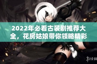 2022年必看古装剧推荐大全，花房姑娘带你领略精彩剧情