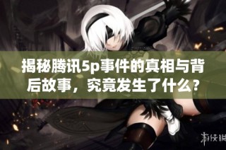 揭秘腾讯5p事件的真相与背后故事，究竟发生了什么？