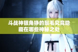 斗战神银角狰的鬃毛究竟隐藏在哪些神秘之处