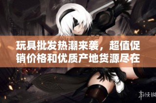 玩具批发热潮来袭，超值促销价格和优质产地货源尽在阿重商贸