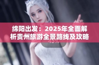 绵阳出发：2025年全面解析贵州旅游全景路线及攻略推荐
