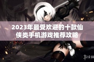 2023年最受欢迎的十款仙侠类手机游戏推荐攻略