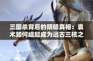 三国杀背后的阴暗真相：袁术如何崛起成为远古三核之首的传奇故事
