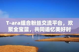 T-ara组合粉丝交流平台，欢聚全宝蓝，共同追忆美好时光